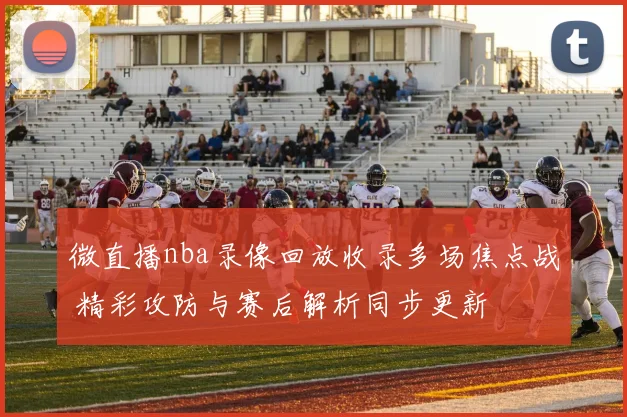 微直播nba录像回放收录多场焦点战 精彩攻防与赛后解析同步更新